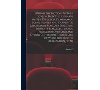 Behind The Motion-Picture Screen, How The Scenario Writer, Director, Cameraman, Scene Painter And Carpenter, Laboratory Man, Art Director, Property Ma