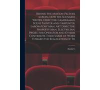 Behind The Motion-Picture Screen, How The Scenario Writer, Director, Cameraman, Scene Painter And Carpenter, Laboratory Man, Art Director, Property Ma