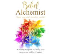 Belief Alchemist Change your beliefs, transform your life!: A step by step guide to finding your purpose and making it happen