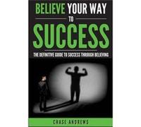 Believe Your Way to Success The Definitive Guide to Success Through Believing How Believing Takes You from Where You are to Where You Want to Be - Chase A Chase AndrewsChase Andrews (Auteur)