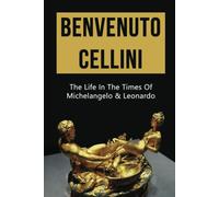 Benvenuto Cellini: The Life In The Times Of Michelangelo & Leonardo