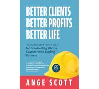 Better Clients, Better Profits, Better Life: The Ultimate Frameworks for Constructing a Better Custom Home Building Business