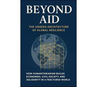 Beyond Aid: The Unseen Architecture of Global Resilience: How Humanitarianism Builds Economies, Civil Society, and Solidarity in a Fractured World