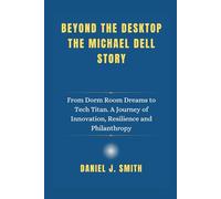 Beyond the Desktop The Michael Dell Story: From Dorm Room Dreams to Tech Titan. A Journey of Innovation, Resilience and Philanthropy