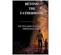 Beyond The Fatherhood: The True Guide To Become A Miraculous Man