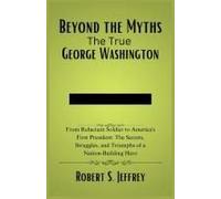Beyond The Myths The True George Washington: From Reluctant Soldier To America's First President: The Secrets, Struggles, And Triumphs Of A Nation-Building Hero