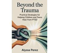 Beyond the Trauma: Practical Strategies for Helping Children and Teens Heal from PTSD