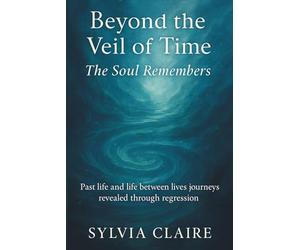 Beyond The Veil of Time: The Soul Remembers: Past life and life between lives journeys revealed through regression