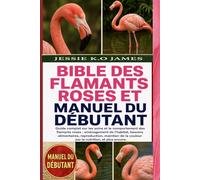 BIBLE DES FLAMANTS ROSES ET MANUEL DU DÉBUTANT: Guide complet sur les soins et le comportement des flamants roses : aménagement de l’habitat, besoins ... la couleur par la nutrition, et plus encore.