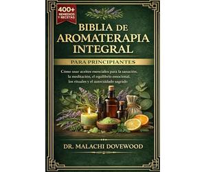 BIBLIA DE AROMATERAPIA INTEGRAL PARA PRINCIPIANTES: Cómo usar aceites esenciales para la sanación, la meditación, el equilibrio emocional, los rituales y el autocuidado sagrado