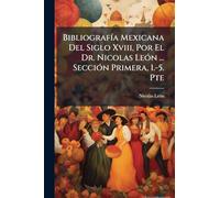 BibliografÃ-a Mexicana Del Siglo Xviii, Por El Dr. Nicolas LeÃ3n ... SecciÃ3n Primera, 1.-5. Pte