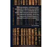 Bibliographie gÃ(c)nÃ(c)rale des ouvrages publiÃ(c)s ou illustrÃ(c)s en Suisse et Ã l'Ã(c)tranger de 1475 Ã 1914 par des Ã(c)crivains et des artistes ... et rÃ(c)capitulatifs et completÃ(c) par