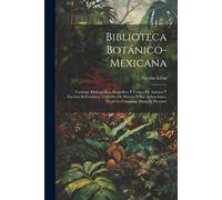 Biblioteca Botánico-Mexicana: Catalogo Bibliografico, Biografico Y Critico De Autores Y Escritos Referentes A Vegetales De Mexico Y Sus Aplicaciones
