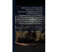 Biblioteca Universal De Medicina Y Cirugã-A Pràcticas, Medicina Militar Ã" Tratado De Las Enfermedades Asã- Internas Como Externas A Que Los Militares Estàn Expuestos En Sus Diferentes Situaciones De 