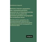 Bibliotheca historico-geographica; oder, Systematisch geordnete uebersicht der in Deutschland und dem auslande auf dem gebiete der gesammten ... oder, Systematisch geordnete