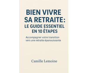Bien Vivre Sa Retraite : Le Guide Essentiel en 10 Étapes: Accompagner votre transition vers une retraite épanouissante
