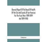 Biennial Report Of The Board Of Health Of The City And County Of San Francisco For The Fiscal Years 1898-1899 And 1899-1900