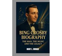 BING CROSBY BIOGRAPHY : THE MAN, THE MUSIC AND THE LEGACY: FROM JAZZ ERA STARDOM TO HOLLYWOOD ROYALTY