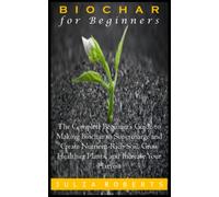 BIOCHAR FOR BEGINNERS: The Complete Beginner’s Guide to Making Biochar to Supercharge and Create Nutrient-Rich Soil, Grow Healthier Plants, and Increase Your Harvest