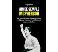 BIOGRAFIE VON AIMEE SEMPLE MCPHERSON: Das Leben von Aimee Semple McPherson: Prüfungen, Triumphe, Vermächtnis und inspirierende Zitate