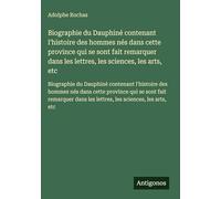 Biographie du Dauphiné contenant l'histoire des hommes nés dans cette province qui se sont fait remarquer dans les lettres, les sciences, les arts, ... dans les lettres, les sciences, les arts, etc