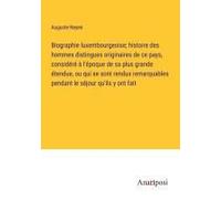 Biographie Luxembourgeoise; Histoire Des Hommes Distingues Originaires De Ce Pays, Considéré À L'époque De Sa Plus Grande Étendue, Ou Qui Se Sont Rendus Remarquables Pendant Le Séjour Qu'ils Y Ont Fai