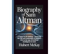 BIOGRAPHY OF SAM ALTMAN: A Legacy in the Making - Exploring the Life and Leadership of OpenAI's CEO in the Age of Artificial Intelligence in 2025
