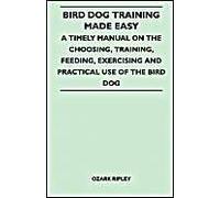 Bird Dog Training Made Easy - A Timely Manual On The Choosing, Training, Feeding, Exercising And Practical Use Of The Bird Dog