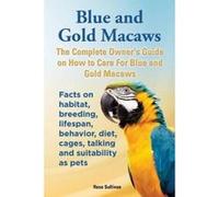 Blue and Gold Macaws, The Complete Owner's Guide on How to Care For Blue and Yellow Macaws, Facts on habitat, breeding, lifespan, behavior, diet, cages, talking and suitability as pets - [Version Orig