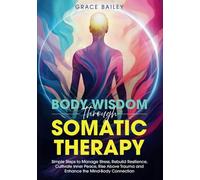 Body Wisdom Through Somatic Therapy: Simple Steps to Manage Stress, Rebuild Resilience, Cultivate Inner Peace, Rise Above Trauma, and Enhance the Mind-Body Connection