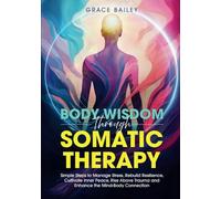 Body Wisdom Through Somatic Therapy: Simple Steps to Manage Stress, Rebuild Resilience, Cultivate Inner Peace, Rise Above Trauma, and Enhance the Mind-Body Connection