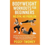 BODYWEIGHT WORKOUTS FOR BEGINNERS: NO GYM, NO PROBLEM: Simple At-Home Exercises To Build Strength, Burn Fat, And Boost Fitness Without Equipment Or A Gym