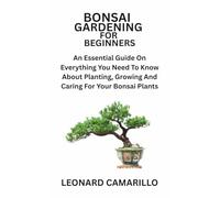BONSAI GARDENING FOR BEGINNERS: An Essential Guide On Everything You Need To Know About Planting, Growing And Caring For Your Bonsai Plants