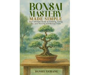 Bonsai Mastery Made Simple: Your Ultimate Guide to Creating, Car-ing For, and Thriving with Bonsai Trees