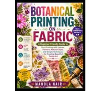 BOTANICAL PRINTING ON FABRIC: A Beginner-Friendly Guide to Eco-Printing with Leaves, Flowers, Natural Dyes, and Simple Techniques for Creating Beautiful Textile Art