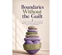 Boundaries Without Guilt: A Guide To Protecting Your Time, Energy, And Well-Being Through Healthy Boundaries