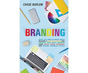 Branding: What You Need to Know About Building a Personal Brand and Growing Your Small Business Using Social Media Marketing and Offline Guerrilla Tactics