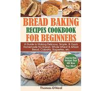 Bread Baking Recipes Cookbook For Beginners: A Guide To Making Delicious, Simple, & Quick Homemade No-Knead, Whole-Wheat & Artisan Bread, Ciabatta, Baguettes, Etc. Step-By-Step Recipes.