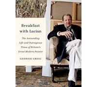 Breakfast With Lucian: The Astounding Life and Outrageous Times of Britain's Great Modern Painter