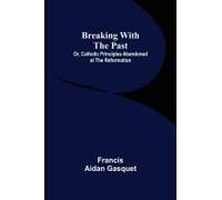 Breaking With The Past; Or, Catholic Principles Abandoned At The Reformation