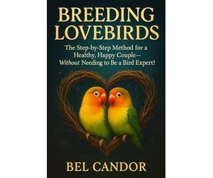 BREEDING LOVEBIRDS: The Step-by-Step Method for a Healthy, Happy Couple-Without Needing to Be a Bird Expert!