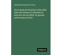 Breve guida pel forastiero nella visita delle sale formanti il Gabinetto di belle arti che ad utilità de' giovani artisti eresse in Pavia