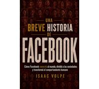 BREVE HISTORIA DE FACEBOOK. Cómo Facebook conectó al mundo, dividió a las sociedades y transformó el comportamiento humano.: Comenzó como directorio universitario se convirtió en un imperio global.