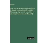 Breve idea de la Constitución Geológica de España Presentada por la comisión del mapa geológico en la exposición de minería celebrada en madrid en 1883