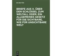 Briefe Aus X. Über Den Schlüssel Zum Weltall Oder: Ein Allgemeines Gesetz Für Die Sichtbare, Wie Für Unsichtbare Welt