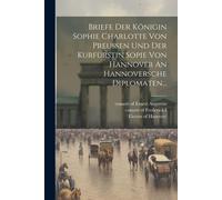 Briefe Der Königin Sophie Charlotte Von Preussen Und Der Kurfürstin Sopie Von Hannover An Hannoversche Diplomaten...