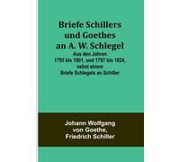 Briefe Schillers Und Goethes An A. W. Schlegel; Aus Den Jahren 1795 Bis 1801, Und 1797 Bis 1824, Nebst Einem Briefe Schlegels An Schiller