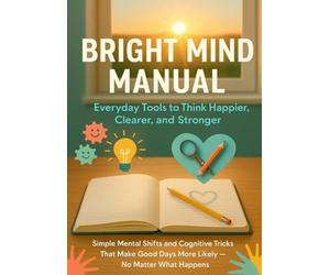 Bright Mind Manual: Everyday Tools to Think Happier, Clearer, and Stronger: Simple Mental Shifts and Cognitive Tricks That Make Good Days More Likely - No Matter What Happens