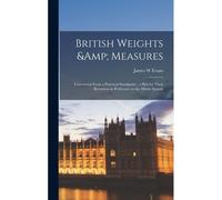 British Weights & Measures: Considered From A Practical Standpoint; A Plea For Their Retention In Preference To The Metric System