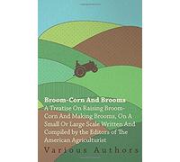 Broom-Corn And Brooms - A Treatise On Raising Broom-Corn And Making Brooms, On A Small Or Large Scale, Written And Compiled By The Editors Of The American Agriculturist